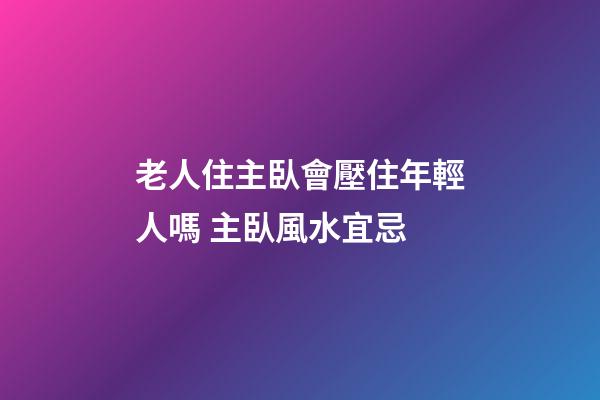 老人住主臥會壓住年輕人嗎 主臥風水宜忌